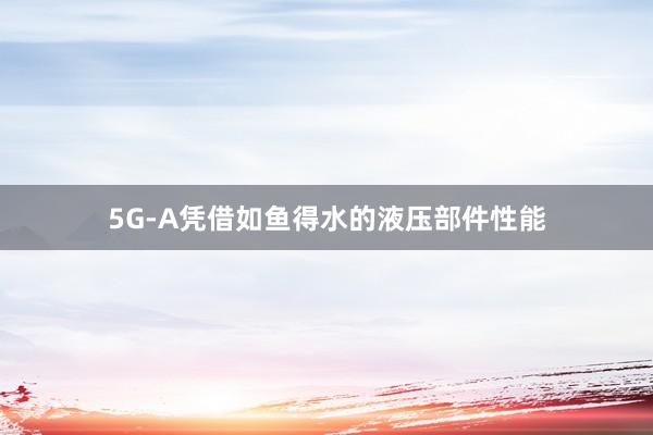 5G-A凭借如鱼得水的液压部件性能